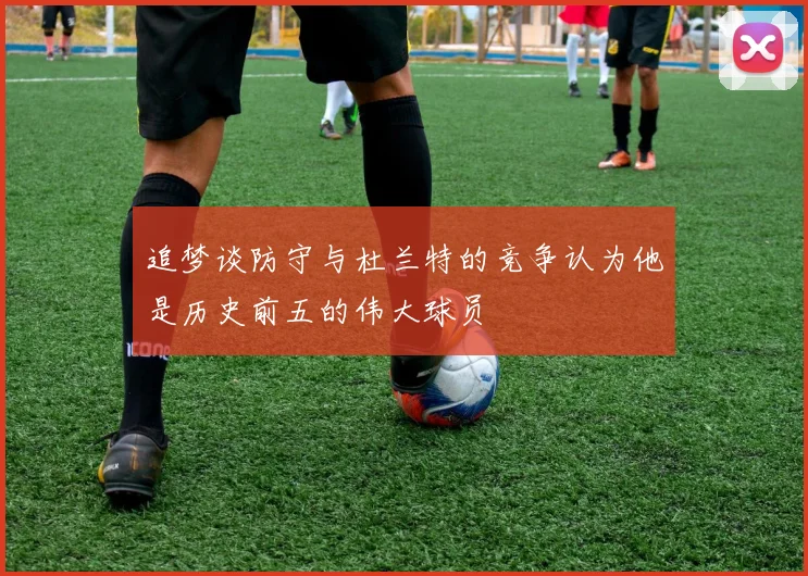 追梦谈防守与杜兰特的竞争认为他是历史前五的伟大球员