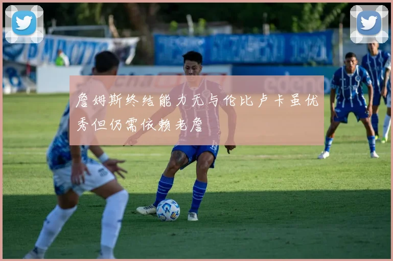 詹姆斯终结能力无与伦比卢卡虽优秀但仍需依赖老詹