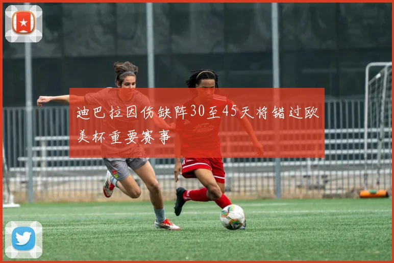 迪巴拉因伤缺阵30至45天将错过欧美杯重要赛事