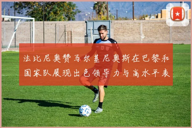 法比尼奥赞马尔基尼奥斯在巴黎和国家队展现出色领导力与高水平表现