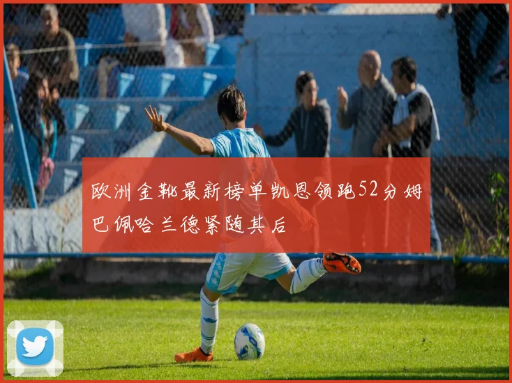 欧洲金靴最新榜单凯恩领跑52分姆巴佩哈兰德紧随其后