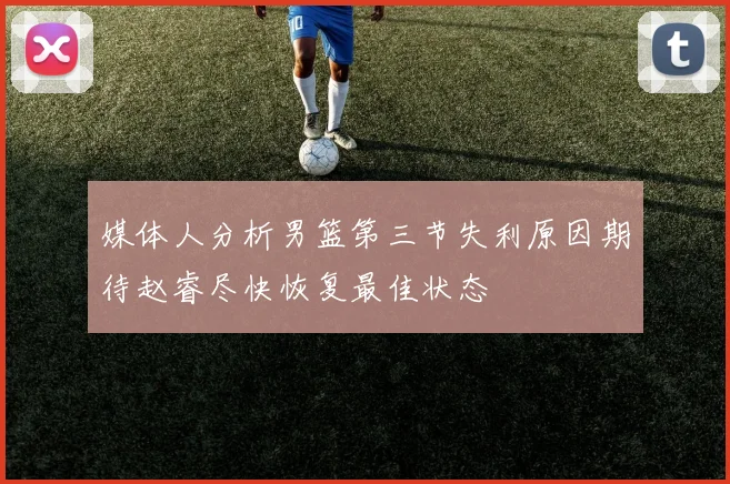 媒体人分析男篮第三节失利原因期待赵睿尽快恢复最佳状态