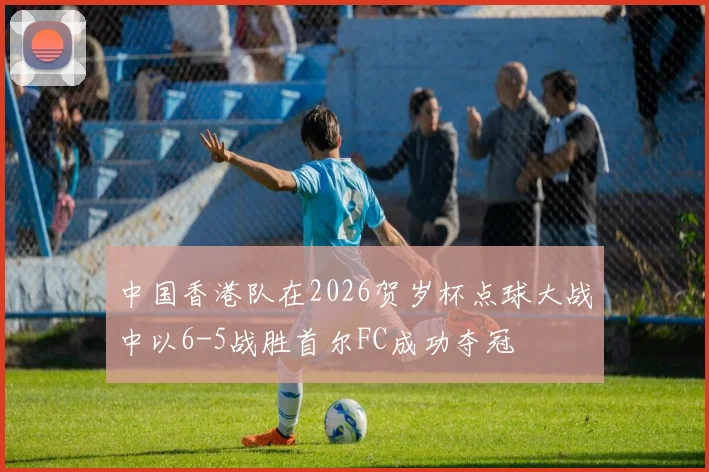 中国香港队在2026贺岁杯点球大战中以6-5战胜首尔FC成功夺冠