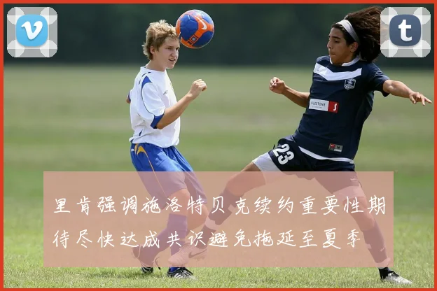 里肯强调施洛特贝克续约重要性期待尽快达成共识避免拖延至夏季