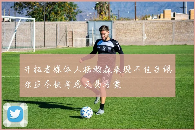 开拓者媒体人杨瀚森表现不佳吕佩尔应尽快考虑交易方案