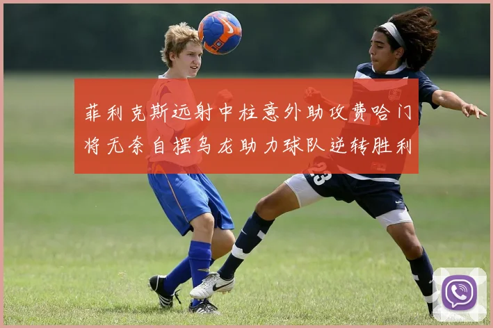 菲利克斯远射中柱意外助攻费哈门将无奈自摆乌龙助力球队逆转胜利