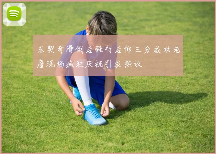 东契奇滑倒后强行后仰三分成功老詹现场疯狂庆祝引发热议