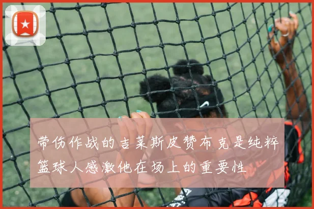 带伤作战的吉莱斯皮赞布克是纯粹篮球人感激他在场上的重要性