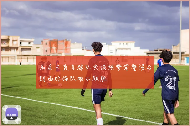 乌度卡直言球队失误频繁需警惕否则面对强队难以取胜