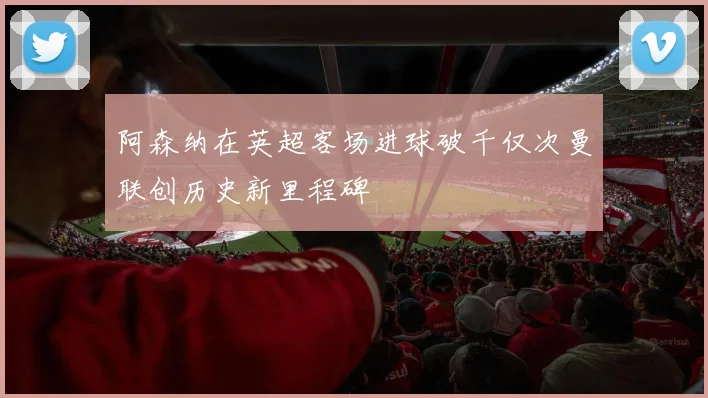 阿森纳在英超客场进球破千仅次曼联创历史新里程碑