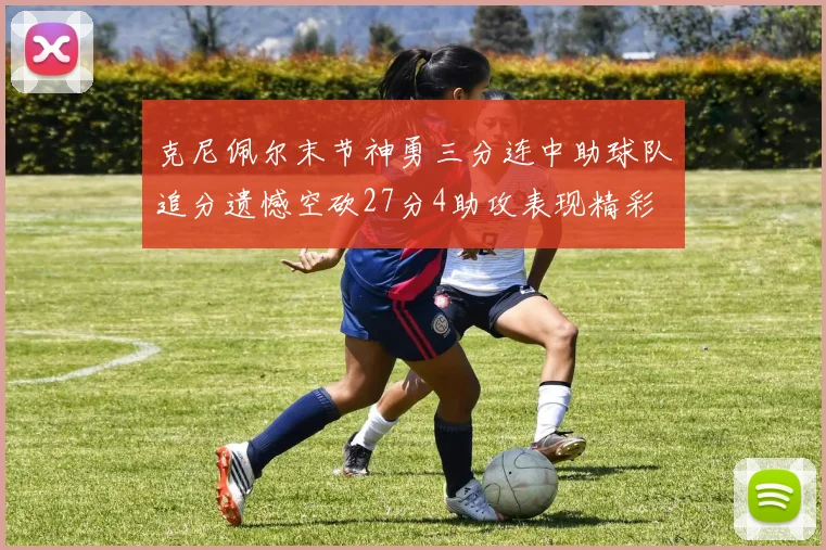 克尼佩尔末节神勇三分连中助球队追分遗憾空砍27分4助攻表现精彩