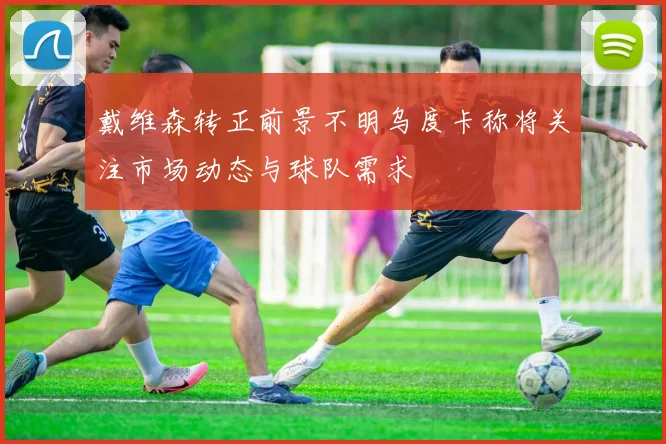 戴维森转正前景不明乌度卡称将关注市场动态与球队需求