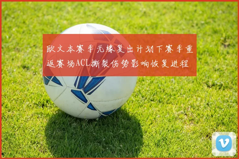 欧文本赛季无缘复出计划下赛季重返赛场ACL撕裂伤势影响恢复进程
