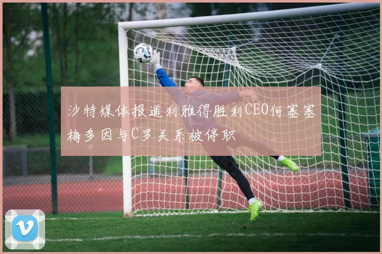 沙特媒体报道利雅得胜利CEO何塞塞梅多因与C罗关系被停职