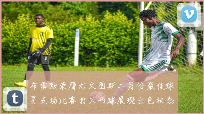布雷默荣膺尤文图斯二月份最佳球员五场比赛打入两球展现出色状态