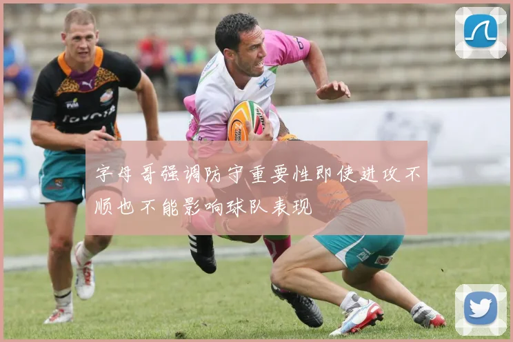 字母哥强调防守重要性即使进攻不顺也不能影响球队表现
