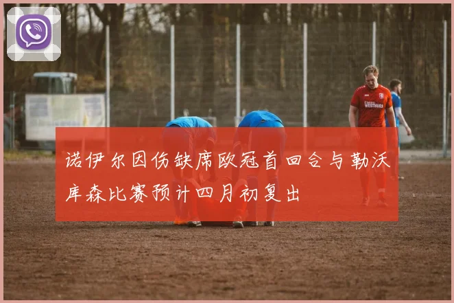 诺伊尔因伤缺席欧冠首回合与勒沃库森比赛预计四月初复出